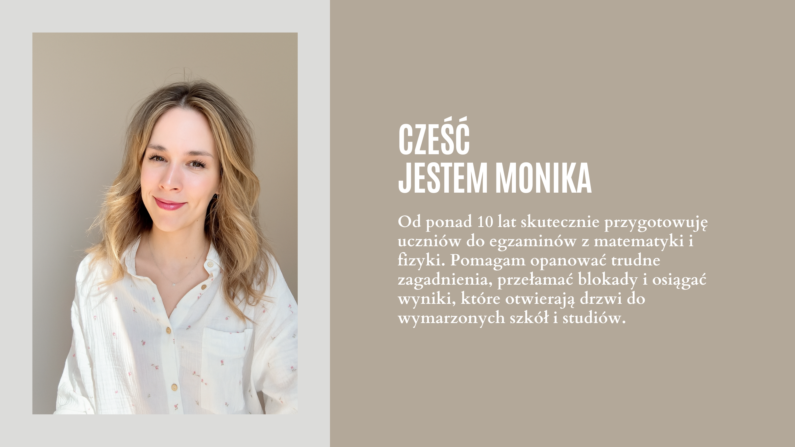 Hej! Nazywam się Monika i od ponad 10 lat skutecznie przygotowuję uczniów do egzaminów z matematyki i fizyki. Pomagam opanować trudne zagadnienia, przełamać blokady i osiągać wyniki, które otwierają drzwi do wymarzonych szkół i studiów.